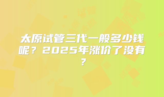 太原试管三代一般多少钱呢？2025年涨价了没有？