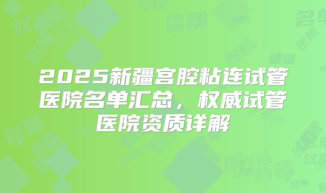 2025新疆宫腔粘连试管医院名单汇总，权威试管医院资质详解