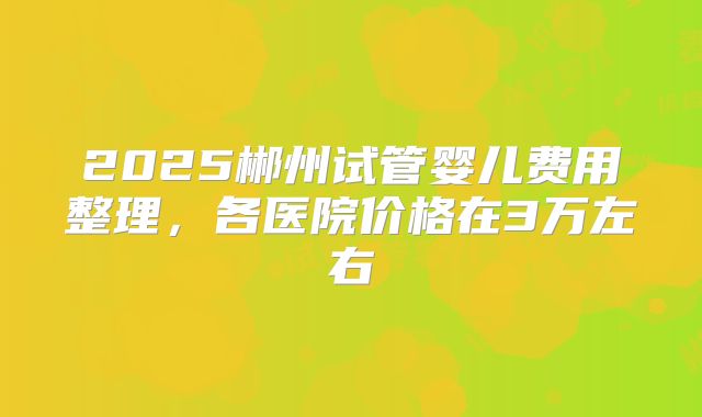 2025郴州试管婴儿费用整理，各医院价格在3万左右