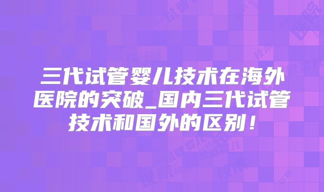三代试管婴儿技术在海外医院的突破_国内三代试管技术和国外的区别！