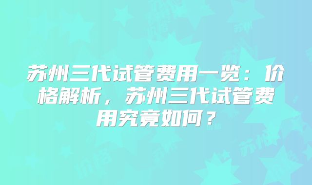 苏州三代试管费用一览：价格解析，苏州三代试管费用究竟如何？