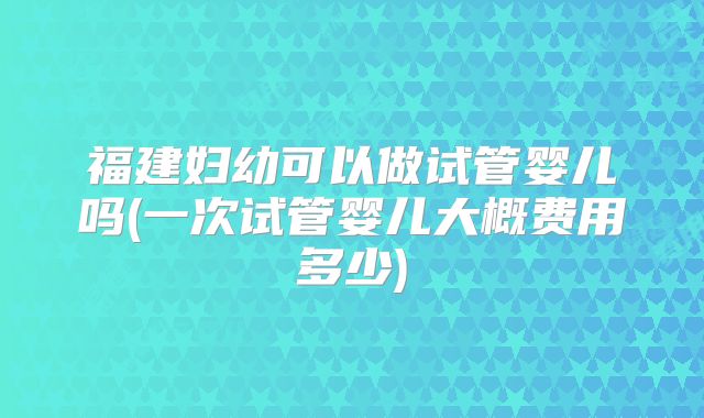 福建妇幼可以做试管婴儿吗(一次试管婴儿大概费用多少)
