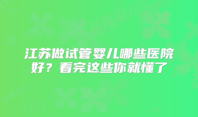 江苏做试管婴儿哪些医院好？看完这些你就懂了