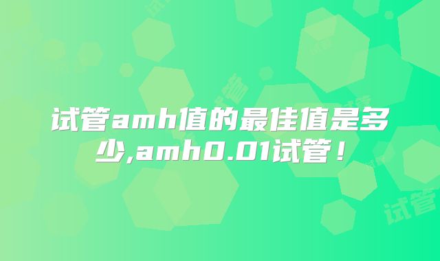 试管amh值的最佳值是多少,amh0.01试管!