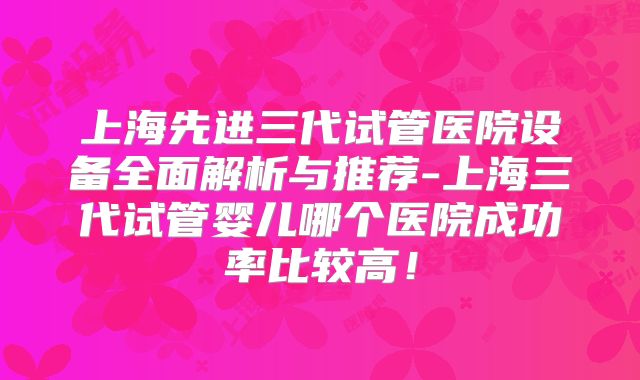 上海先进三代试管医院设备全面解析与推荐-上海三代试管婴儿哪个医院成功率比较高!