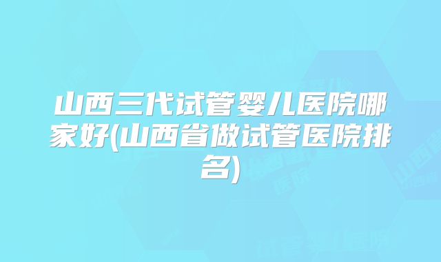 山西三代试管婴儿医院哪家好(山西省做试管医院排名)