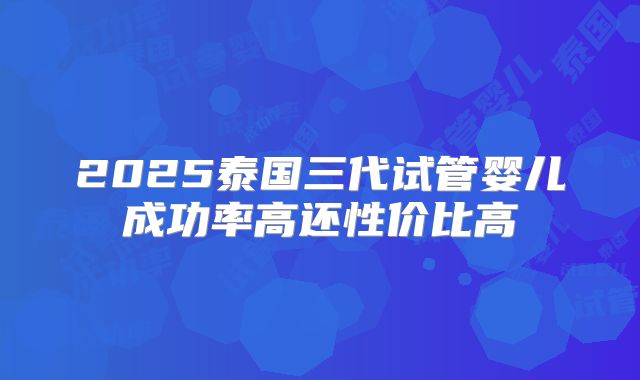 2025泰国三代试管婴儿成功率高还性价比高