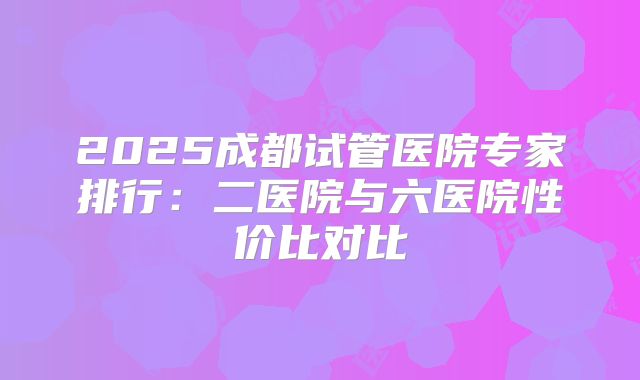 2025成都试管医院专家排行:二医院与六医院性价比对比