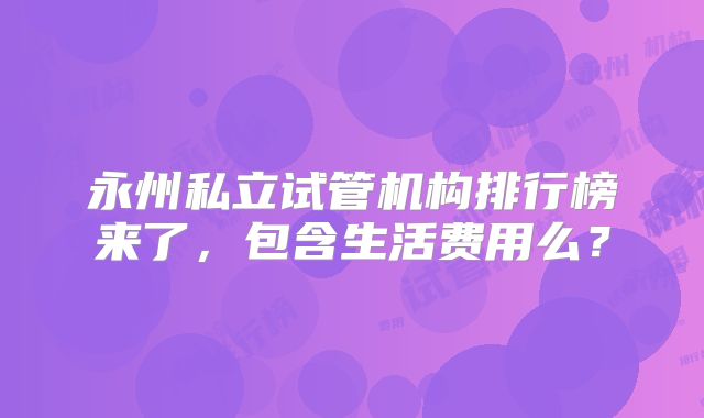 永州私立试管机构排行榜来了，包含生活费用么？