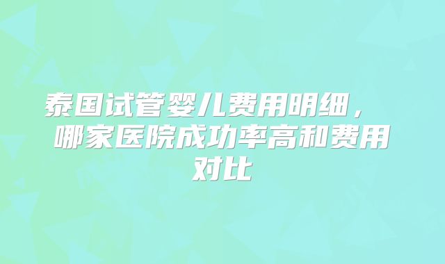 泰国试管婴儿费用明细， 哪家医院成功率高和费用对比