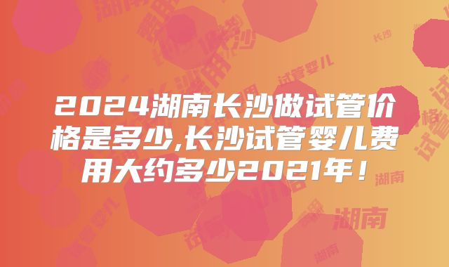 2024湖南长沙做试管价格是多少,长沙试管婴儿费用大约多少2021年！
