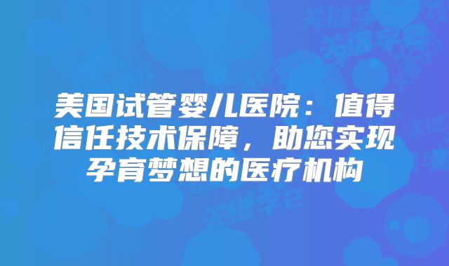 美国试管婴儿医院：值得信任技术保障，助您实现孕育梦想的医疗机构