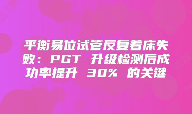 平衡易位试管反复着床失败：PGT 升级检测后成功率提升 30% 的关键