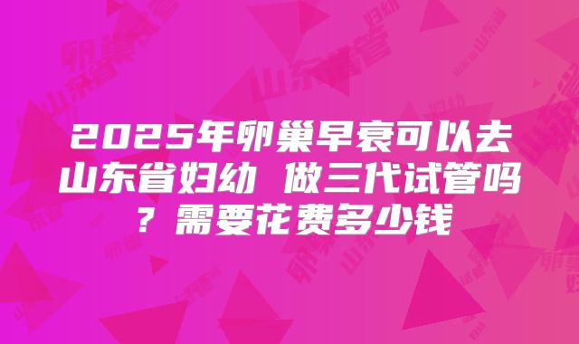 2025年卵巢早衰可以去山东省妇幼 做三代试管吗？需要花费多少钱