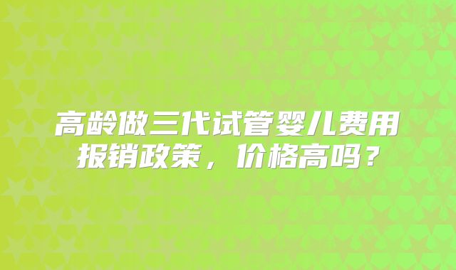 高龄做三代试管婴儿费用报销政策，价格高吗？
