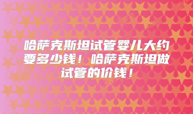 哈萨克斯坦试管婴儿大约要多少钱！哈萨克斯坦做试管的价钱！