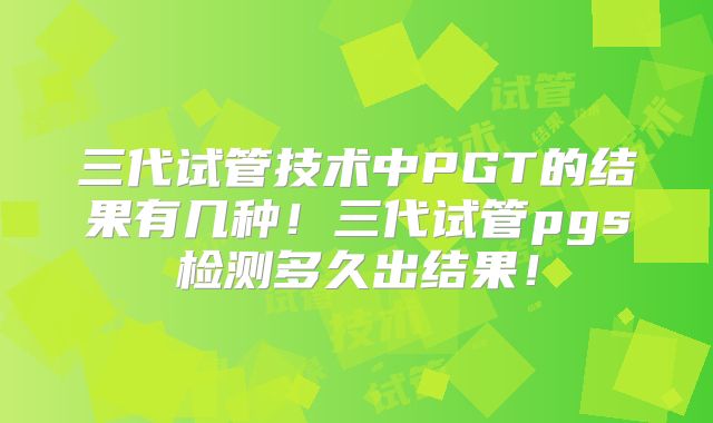 三代试管技术中PGT的结果有几种！三代试管pgs检测多久出结果！