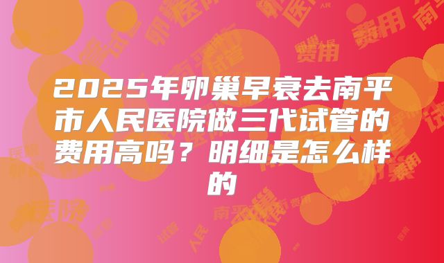 2025年卵巢早衰去南平市人民医院做三代试管的费用高吗？明细是怎么样的