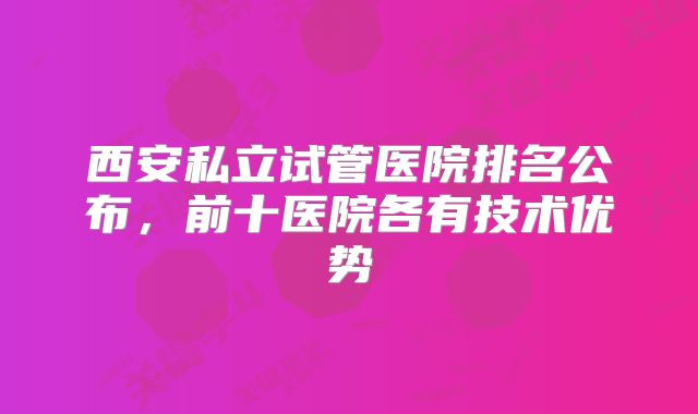 西安私立试管医院排名公布,前十医院各有技术优势