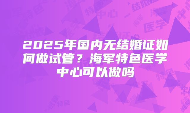 2025年国内无结婚证如何做试管?海军特色医学中心可以做吗
