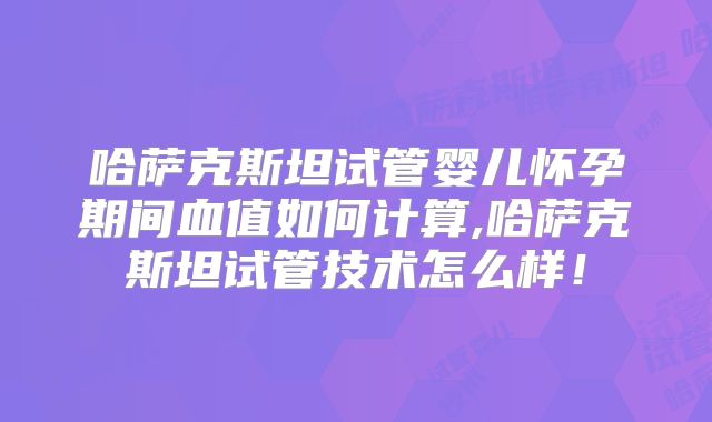 哈萨克斯坦试管婴儿怀孕期间血值如何计算,哈萨克斯坦试管技术怎么样！
