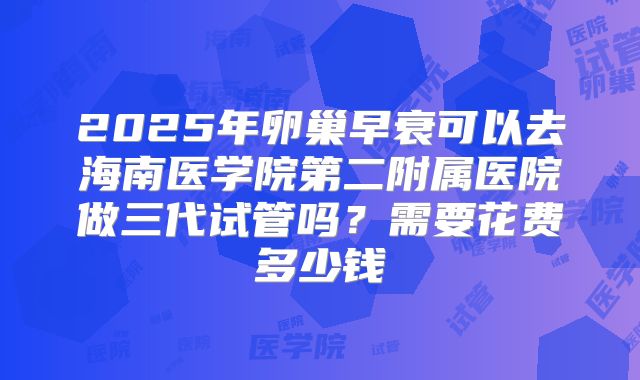 2025年卵巢早衰可以去海南医学院第二附属医院做三代试管吗？需要花费多少钱