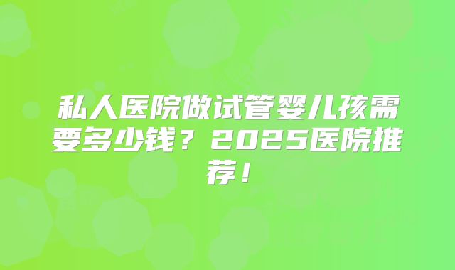 私人医院做试管婴儿孩需要多少钱?2025医院推荐!