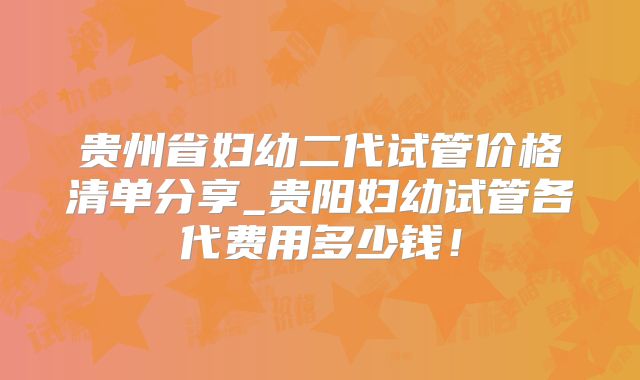 贵州省妇幼二代试管价格清单分享_贵阳妇幼试管各代费用多少钱！