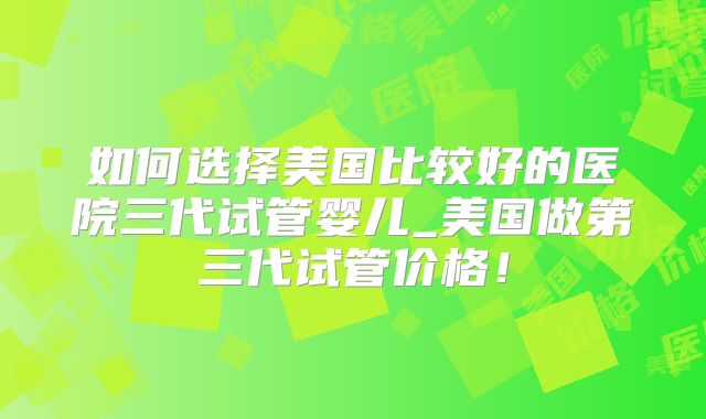 如何选择美国比较好的医院三代试管婴儿_美国做第三代试管价格!