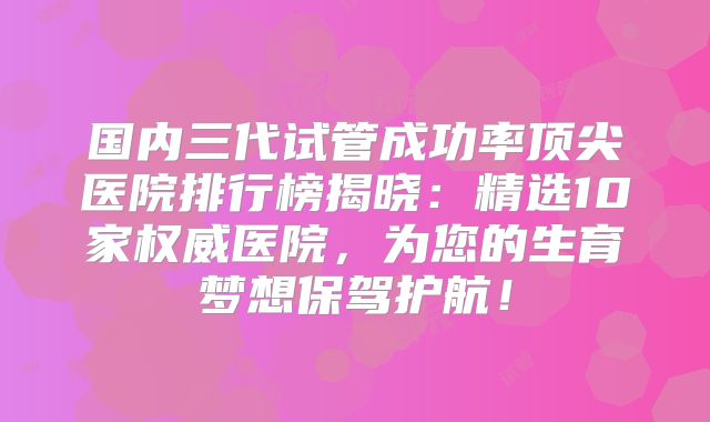 国内三代试管成功率顶尖医院排行榜揭晓：精选10家权威医院，为您的生育梦想保驾护航！