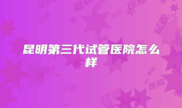 昆明第三代试管医院怎么样