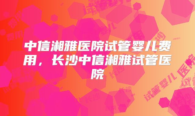 中信湘雅医院试管婴儿费用,长沙中信湘雅试管医院