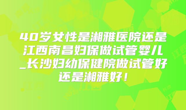 40岁女性是湘雅医院还是江西南昌妇保做试管婴儿_长沙妇幼保健院做试管好还是湘雅好!