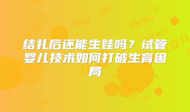 结扎后还能生娃吗？试管婴儿技术如何打破生育困局