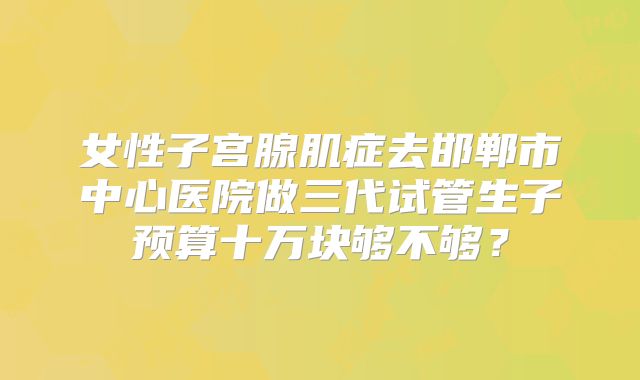 女性子宫腺肌症去邯郸市中心医院做三代试管生子预算十万块够不够?