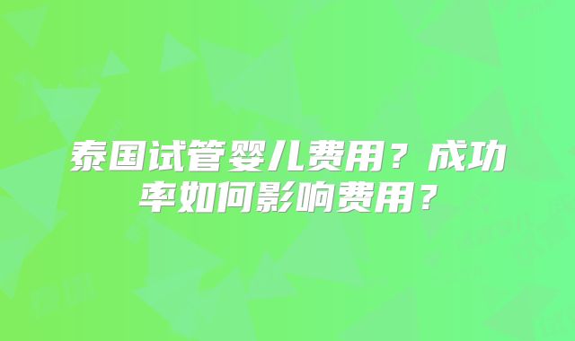 泰国试管婴儿费用?成功率如何影响费用?
