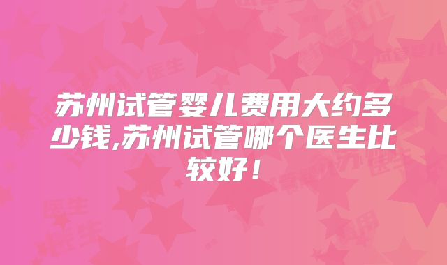 苏州试管婴儿费用大约多少钱,苏州试管哪个医生比较好！