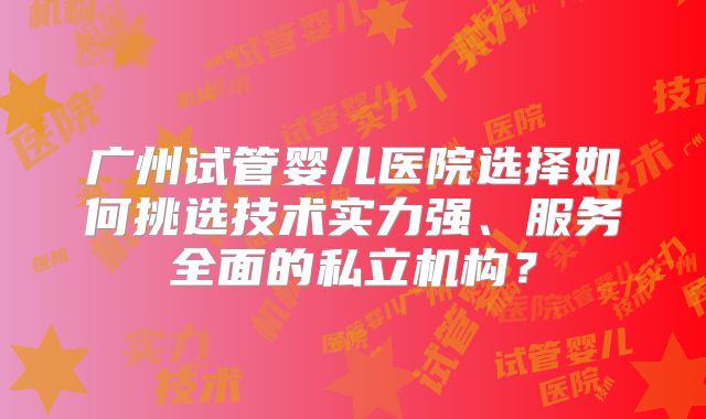 广州试管婴儿医院选择如何挑选技术实力强、服务全面的私立机构？