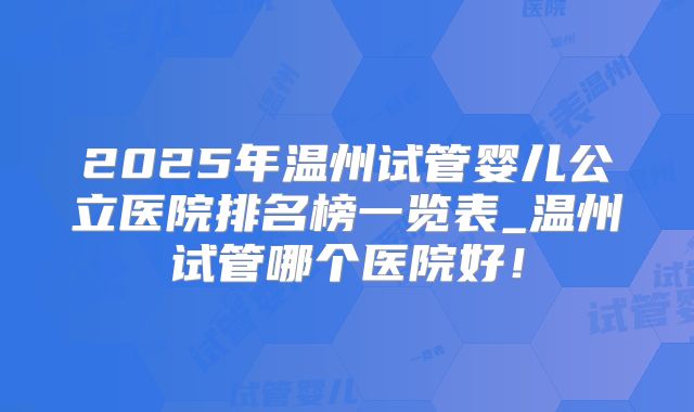 2025年温州试管婴儿公立医院排名榜一览表_温州试管哪个医院好！