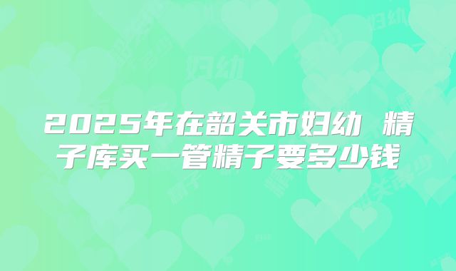 2025年在韶关市妇幼 精子库买一管精子要多少钱