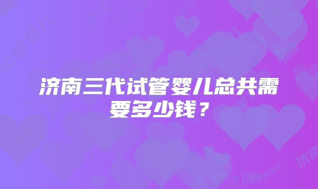 济南三代试管婴儿总共需要多少钱？