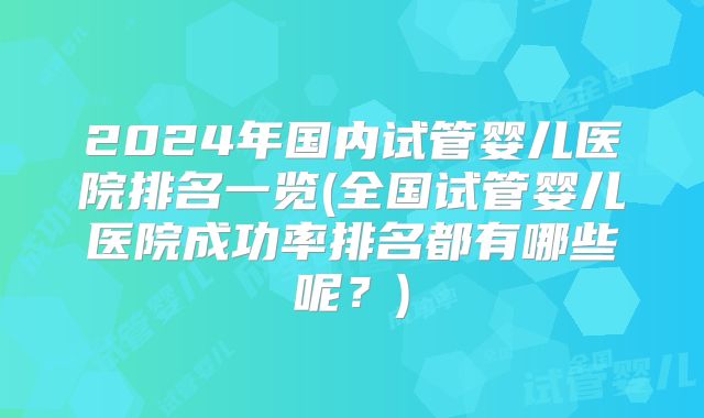 2024年国内试管婴儿医院排名一览(全国试管婴儿医院成功率排名都有哪些呢？)