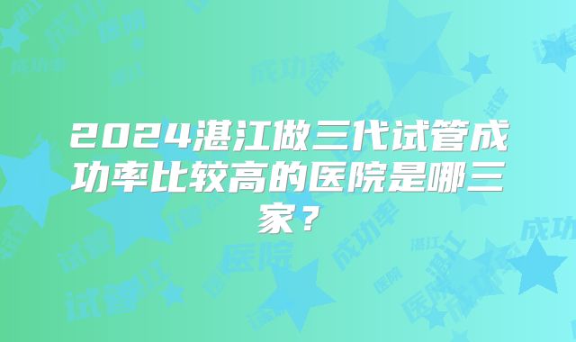 2024湛江做三代试管成功率比较高的医院是哪三家？