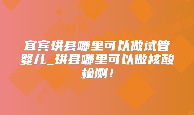 宜宾珙县哪里可以做试管婴儿_珙县哪里可以做核酸检测！
