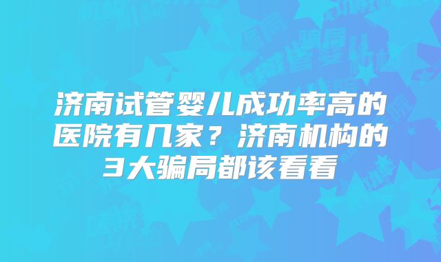 济南试管婴儿成功率高的医院有几家？济南机构的3大骗局都该看看