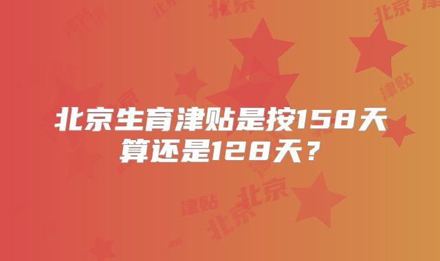 北京生育津贴是按158天算还是128天？