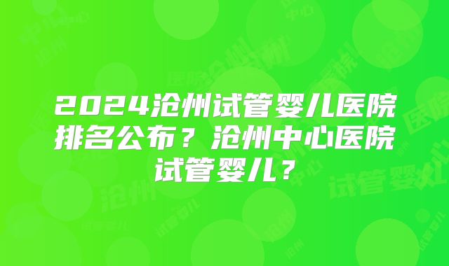 2024沧州试管婴儿医院排名公布?沧州中心医院试管婴儿?