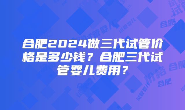 合肥2024做三代试管价格是多少钱？合肥三代试管婴儿费用？