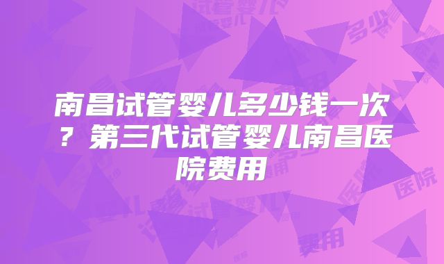 南昌试管婴儿多少钱一次？第三代试管婴儿南昌医院费用