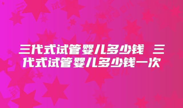 三代式试管婴儿多少钱 三代式试管婴儿多少钱一次